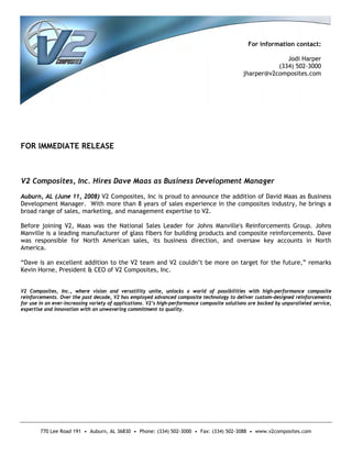 For information contact:

                                                                                                            Jodi Harper
                                                                                                         (334) 502-3000
                                                                                              jharper@v2composites.com




FOR IMMEDIATE RELEASE



V2 Composites, Inc. Hires Dave Maas as Business Development Manager

Auburn, AL (June 11, 2008) V2 Composites, Inc is proud to announce the addition of David Maas as Business
Development Manager. With more than 8 years of sales experience in the composites industry, he brings a
broad range of sales, marketing, and management expertise to V2.

Before joining V2, Maas was the National Sales Leader for Johns Manville's Reinforcements Group. Johns
Manville is a leading manufacturer of glass fibers for building products and composite reinforcements. Dave
was responsible for North American sales, its business direction, and oversaw key accounts in North
America.

“Dave is an excellent addition to the V2 team and V2 couldn’t be more on target for the future,” remarks
Kevin Horne, President & CEO of V2 Composites, Inc.


V2 Composites, Inc., where vision and versatility unite, unlocks a world of possibilities with high-performance composite
reinforcements. Over the past decade, V2 has employed advanced composite technology to deliver custom-designed reinforcements
for use in an ever-increasing variety of applications. V2’s high-performance composite solutions are backed by unparalleled service,
expertise and innovation with an unwavering commitment to quality.




        770 Lee Road 191 • Auburn, AL 36830 • Phone: (334) 502-3000 • Fax: (334) 502-3088 • www.v2composites.com
 