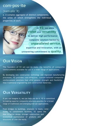 com·pos·ite
(kəm-pŏz´ǐt)
n. A complex aggregate of distinct components,
the union of which strengthens the individual
properties of each.


                                      V2 , we unite
                                       At
                             vision and versatility
                             to deliver high-performance
                              composite solutions backed by
                                 unparalleled service,
                           expertise and innovation, with an
                      unwavering commitment to          quality.


our Vision
T he f o und ers of V2 set out to make the benefits of composite
reinforcements available for use in a wider range of applications.


By developing new construction technology and improved manufacturing
processes, V2 provides cost-effective, custom-tailored composite
reinforcement solutions that offer greater strength and flexibility
than traditional engineering and construction materials.




our Versatility
If you can imagine it, we can help you do it. V2 is committed
to making superior composite solutions possible for a broad
range of traditional and emerging end-use applications.


From bridges to buildings, airplanes to boats, wind
blades to containment facilities, V2 opens the
door to better design, stronger construction, and
economical maintenance of products and
structures all over the world.
 