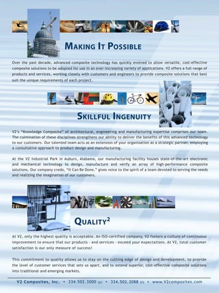 Making i t Possible
Over the past decade, advanced composite technology has quickly evolved to allow versatile, cost-effective
composite solutions to be adopted for use in an ever-increasing variety of applications. V2 offers a full range of
products and services, working closely with customers and engineers to provide composite solutions that best
suit the unique requirements of each project.




                                     skillful ingenuity
V2’s “Knowledge Composite” of architectural, engineering and manufacturing expertise comprises our team.
The culmination of these disciplines strengthens our ability to deliver the benefits of this advanced technology
to our customers. Our talented team acts as an extension of your organization as a strategic partner, employing
a consultative approach to product design and manufacturing.

At the V2 Industrial Park in Auburn, Alabama, our manufacturing facility houses state-of-the-art electronic
and mechanical technology to design, manufacture and verify an array of high-performance composite
solutions. Our company credo, “It Can Be Done,” gives voice to the spirit of a team devoted to serving the needs
and realizing the imagination of our customers.




                                    Quality2
At V2, only the highest quality is acceptable. An ISO-certified company, V2 fosters a culture of continuous
improvement to ensure that our products - and services - exceed your expectations. At V2, total customer
satisfaction is our only measure of success!


This commitment to quality allows us to stay on the cutting edge of design and development, to provide
the level of customer services that sets us apart, and to extend superior, cost-effective composite solutions
into traditional and emerging markets.

  V2 Composites, Inc. s 334.502.3000              (p)   s 334.502.3088    (f)   s www.V2composites.com
 