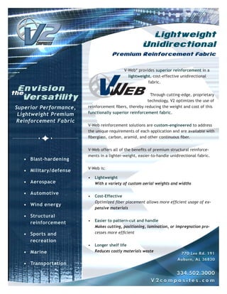Lightweight
                                                     Unidirectional
                                     Premium Reinforcement Fabric


                                           V-Web® provides superior reinforcement in a
                                             lightweight, cost-effective unidirectional
                                                       fabric.


                                                         Through cutting-edge, proprietary
                                                       technology, V2 optimizes the use of
Superior Performance,   reinforcement fibers, thereby reducing the weight and cost of this
 Lightweight Premium    functionally superior reinforcement fabric.

Reinforcement Fabric
                        V-Web reinforcement solutions are custom-engineered to address
                        the unique requirements of each application and are available with
                        fiberglass, carbon, aramid, and other continuous fiber.


                        V-Web offers all of the benefits of premium structural reinforce-
                        ments in a lighter-weight, easier-to-handle unidirectional fabric.
   • Blast-hardening
                        V-Web is:
   • Military/defense
                        •   Lightweight
   • Aerospace              With a variety of custom aerial weights and widths

   • Automotive
                        •   Cost-Effective
                            Optimized fiber placement allows more efficient usage of ex-
   • Wind energy
                            pensive materials
   • Structural
                        •   Easier to pattern-cut and handle
     reinforcement
                            Makes cutting, positioning, lamination, or impregnation pro-
   • Sports and             cesses more efficient

     recreation
                        •   Longer shelf life
   • Marine                 Reduces costly materials waste


   • Transportation
 