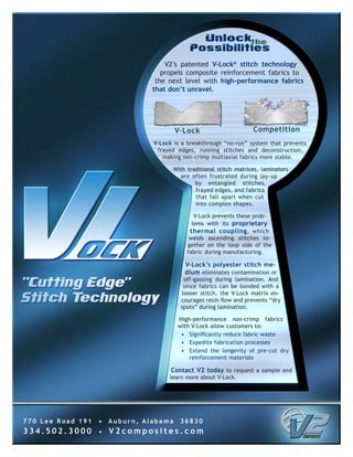 V2’s patented V-Lock® stitch technology
                                    propels composite reinforcement fabrics to
                                  the next level with high-performance fabrics
                                 that don’t unravel.




                                         V-Lock                      Competition
                                 V-Lock is a breakthrough “no-run” system that prevents
                                  frayed edges, running stitches and deconstruction,
                                    making non-crimp multiaxial fabrics more stable.

                                       With traditional stitch matrices, laminators
                                          are often frustrated during lay-up
                                               by entangled stitches,
                                               frayed edges, and fabrics
                                               that fall apart when cut
                                               into complex shapes.

                                               V-Lock prevents these prob-
                                              lems with its proprietary
                                             thermal coupling , which
                                             welds ascending stitches to-
                                            gether on the loop side of the
                                            fabric during manufacturing.

                                            V-Lock’s polyester stitch me-
                                            dium eliminates contamination or
                                           off-gassing during lamination. And
                                           since fabrics can be bonded with a
                                          looser stitch, the V-Lock matrix en-
                                          courages resin flow and prevents “dry
                                          spots” during lamination.

                                         High-performance non-crimp fabrics
                                         with V-Lock allow customers to:
                                          • Significantly reduce fabric waste
                                          • Expedite fabrication processes
                                          • Extend the longevity of pre-cut dry
                                             reinforcement materials

                                       Contact V2 today to request a sample and
                                      learn more about V-Lock.




770 Lee Road 191   •   Auburn, Alabama    36830
334.502.3000       •   V2composites.com
 