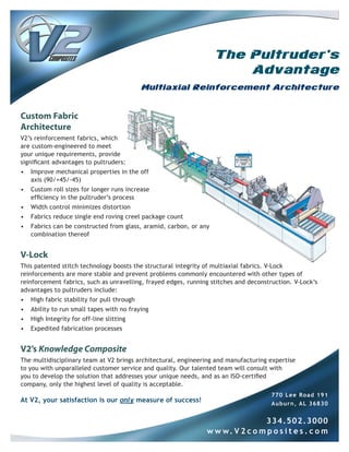 The Pultruder's
                                                                        Advantage
                                             Multiaxial Reinforcement Architecture


Custom Fabric
Architecture
V2’s reinforcement fabrics, which
are custom-engineered to meet
your unique requirements, provide
significant advantages to pultruders:
•   Improve mechanical properties in the off
    axis (90/+45/-45)
•   Custom roll sizes for longer runs increase
    efficiency in the pultruder’s process
•   Width control minimizes distortion
•   Fabrics reduce single end roving creel package count
•   Fabrics can be constructed from glass, aramid, carbon, or any
    combination thereof


V-Lock
This patented stitch technology boosts the structural integrity of multiaxial fabrics. V-Lock
reinforcements are more stable and prevent problems commonly encountered with other types of
reinforcement fabrics, such as unravelling, frayed edges, running stitches and deconstruction. V-Lock’s
advantages to pultruders include:
•   High fabric stability for pull through
•   Ability to run small tapes with no fraying
•   High Integrity for off-line slitting
•   Expedited fabrication processes


V2’s Knowledge Composite
The multidisciplinary team at V2 brings architectural, engineering and manufacturing expertise
to you with unparalleled customer service and quality. Our talented team will consult with
you to develop the solution that addresses your unique needs, and as an ISO-certified
company, only the highest level of quality is acceptable.
                                                                                       770 Lee Road 191
At V2, your satisfaction is our only measure of success!                               Auburn, AL 36830


                                                                                334. 5 0 2 .3 0 0 0
                                                                w w w. V 2 c o m p o s i t e s . c o m
 