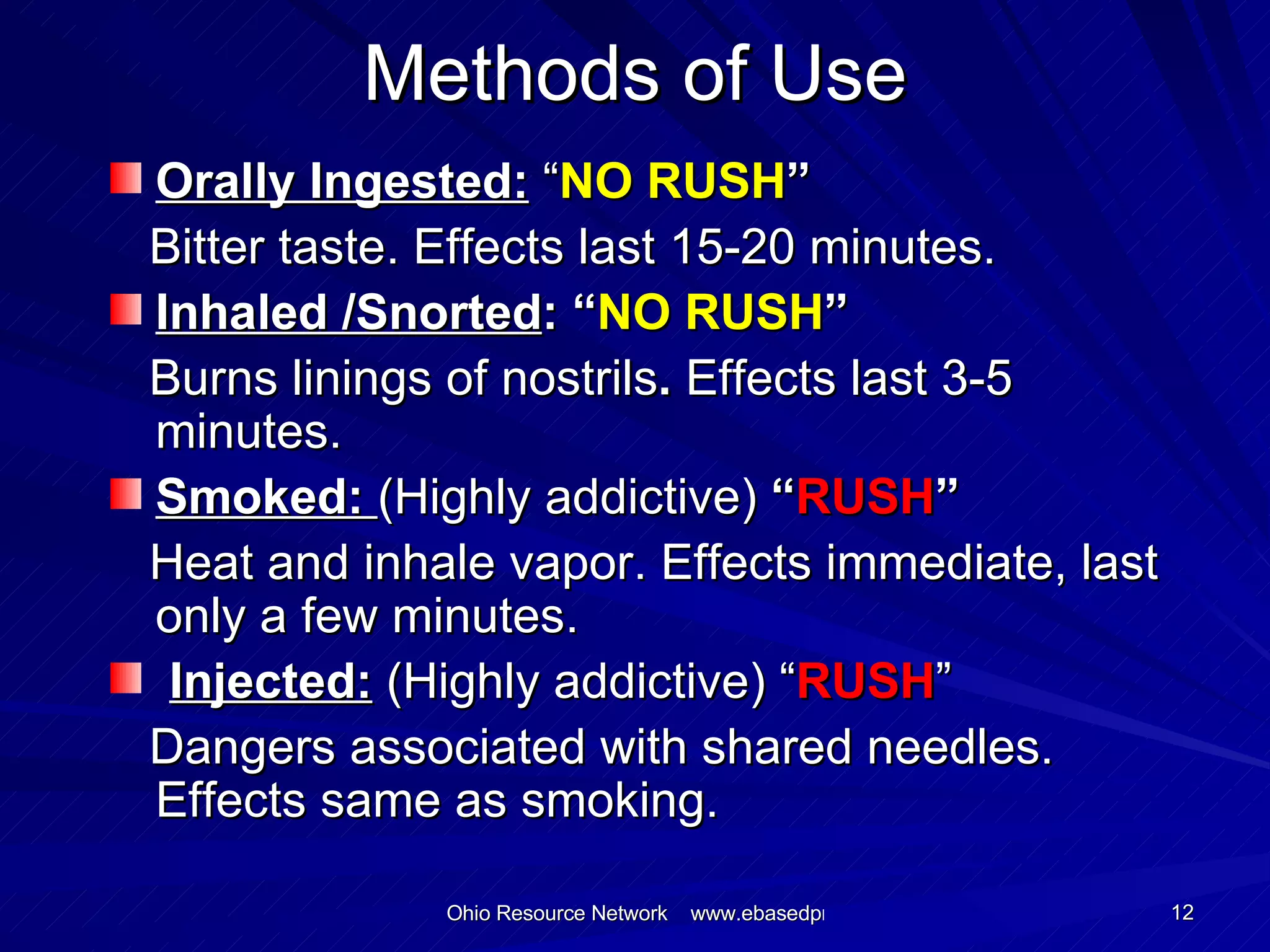 Methods of Use Orally Ingested:  “ NO RUSH ” Bitter taste. Effects last 15-20 minutes. Inhaled /Snorted : “ NO RUSH ” Burns linings of nostrils .  Effects last 3-5 minutes. Smoked:  (Highly addictive)  “ RUSH ” Heat and inhale vapor. Effects immediate, last only a few minutes. Injected:  (Highly addictive) “ RUSH ” Dangers associated with shared needles. Effects same as smoking. 