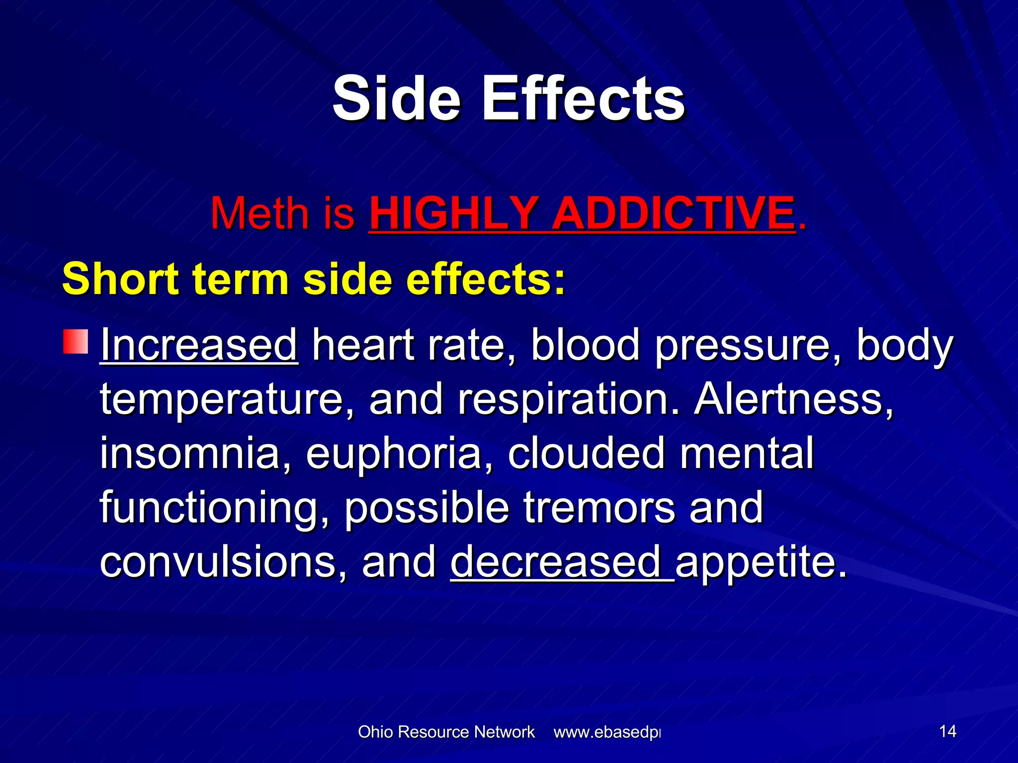 Side Effects Meth is  HIGHLY ADDICTIVE . Short term side effects: Increased  heart rate, blood pressure, body temperature, and respiration. Alertness, insomnia, euphoria, clouded mental functioning, possible tremors and convulsions, and  decreased  appetite.  