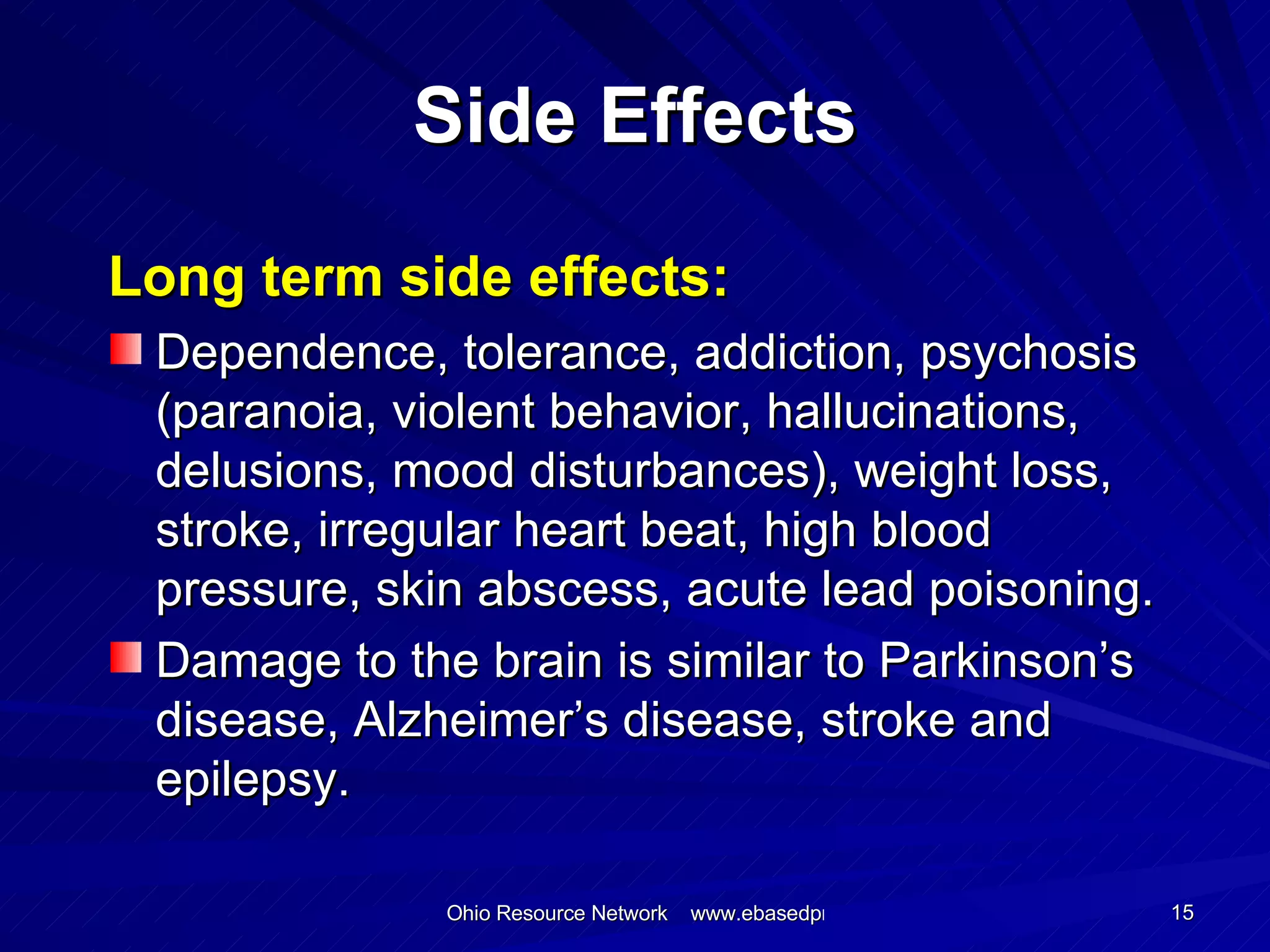 Side Effects Long term side effects: Dependence, tolerance, addiction, psychosis (paranoia, violent behavior, hallucinations, delusions, mood disturbances), weight loss, stroke, irregular heart beat, high blood pressure, skin abscess, acute lead poisoning. Damage to the brain is similar to Parkinson’s disease, Alzheimer’s disease, stroke and epilepsy. 