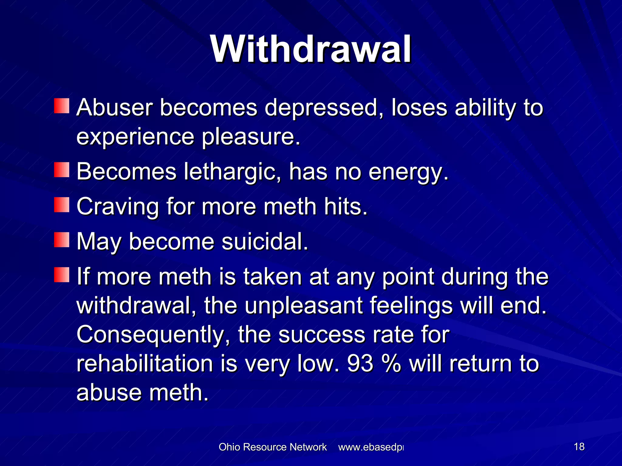 Withdrawal Abuser becomes depressed, loses ability to experience pleasure. Becomes lethargic, has no energy. Craving for more meth hits. May become suicidal. If more meth is taken at any point during the withdrawal, the unpleasant feelings will end. Consequently, the success rate for rehabilitation is very low. 93 % will return to abuse meth. 