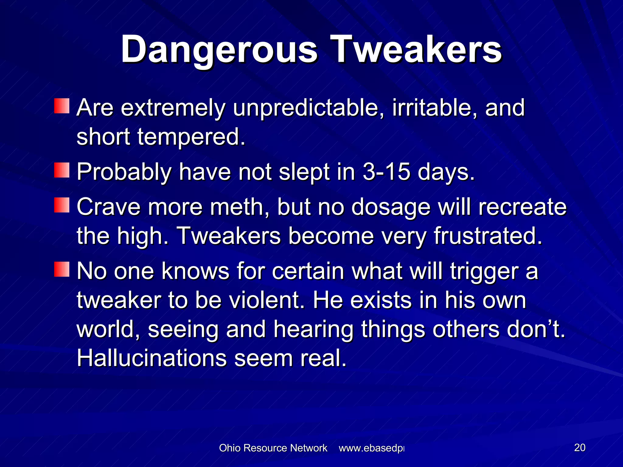 Dangerous Tweakers Are extremely unpredictable, irritable, and short tempered. Probably have not slept in 3-15 days. Crave more meth, but no dosage will recreate the high. Tweakers become very frustrated. No one knows for certain what will trigger a tweaker to be violent. He exists in his own world, seeing and hearing things others don’t. Hallucinations seem real. 