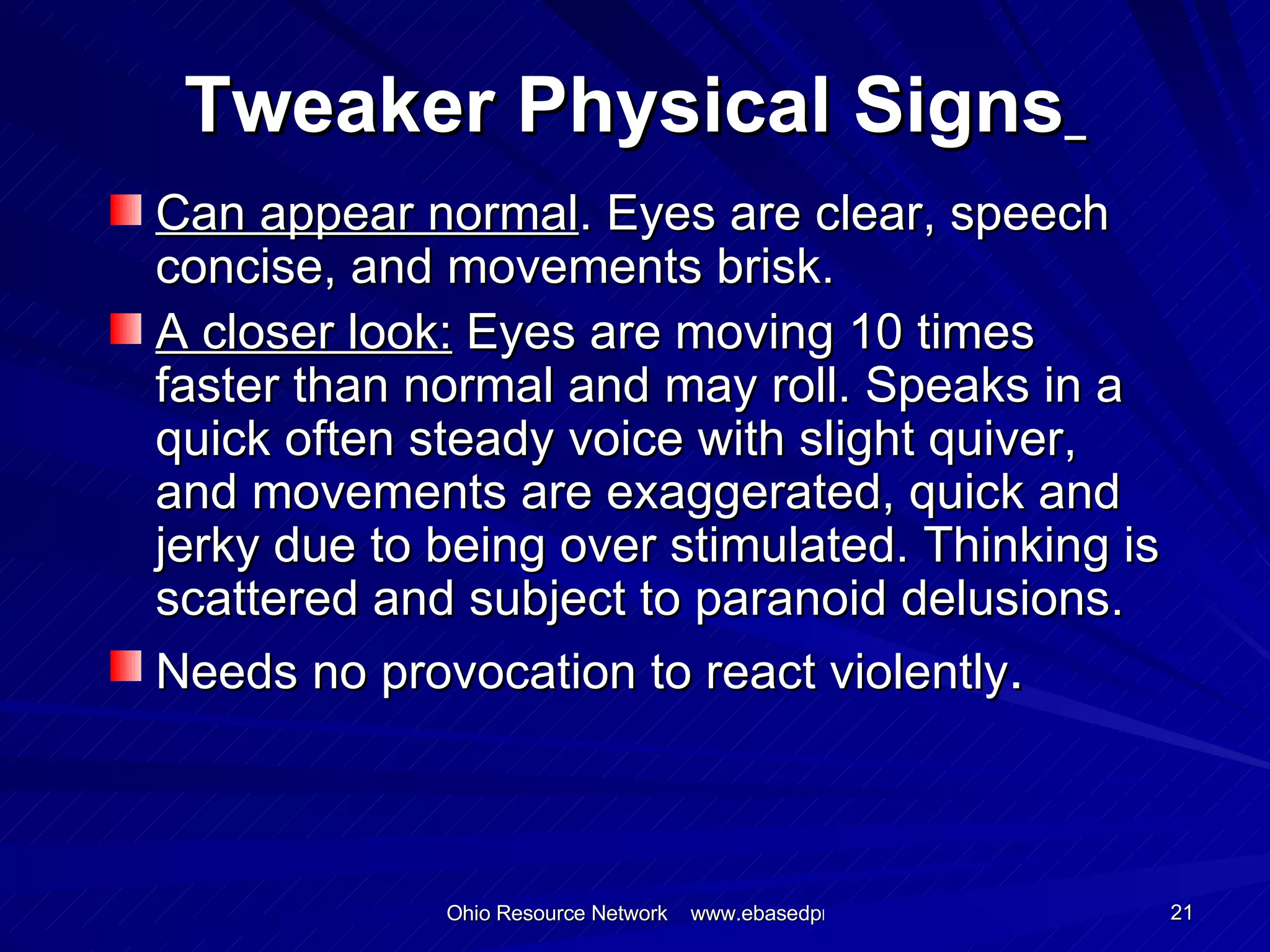 Tweaker Physical Signs   Can appear normal . Eyes are clear, speech concise, and movements brisk. A closer look:  Eyes are moving 10 times faster than normal and may roll. Speaks in a quick often steady voice with slight quiver, and movements are exaggerated, quick and jerky due to being over stimulated. Thinking is scattered and subject to paranoid delusions. Needs no provocation to react violently . 