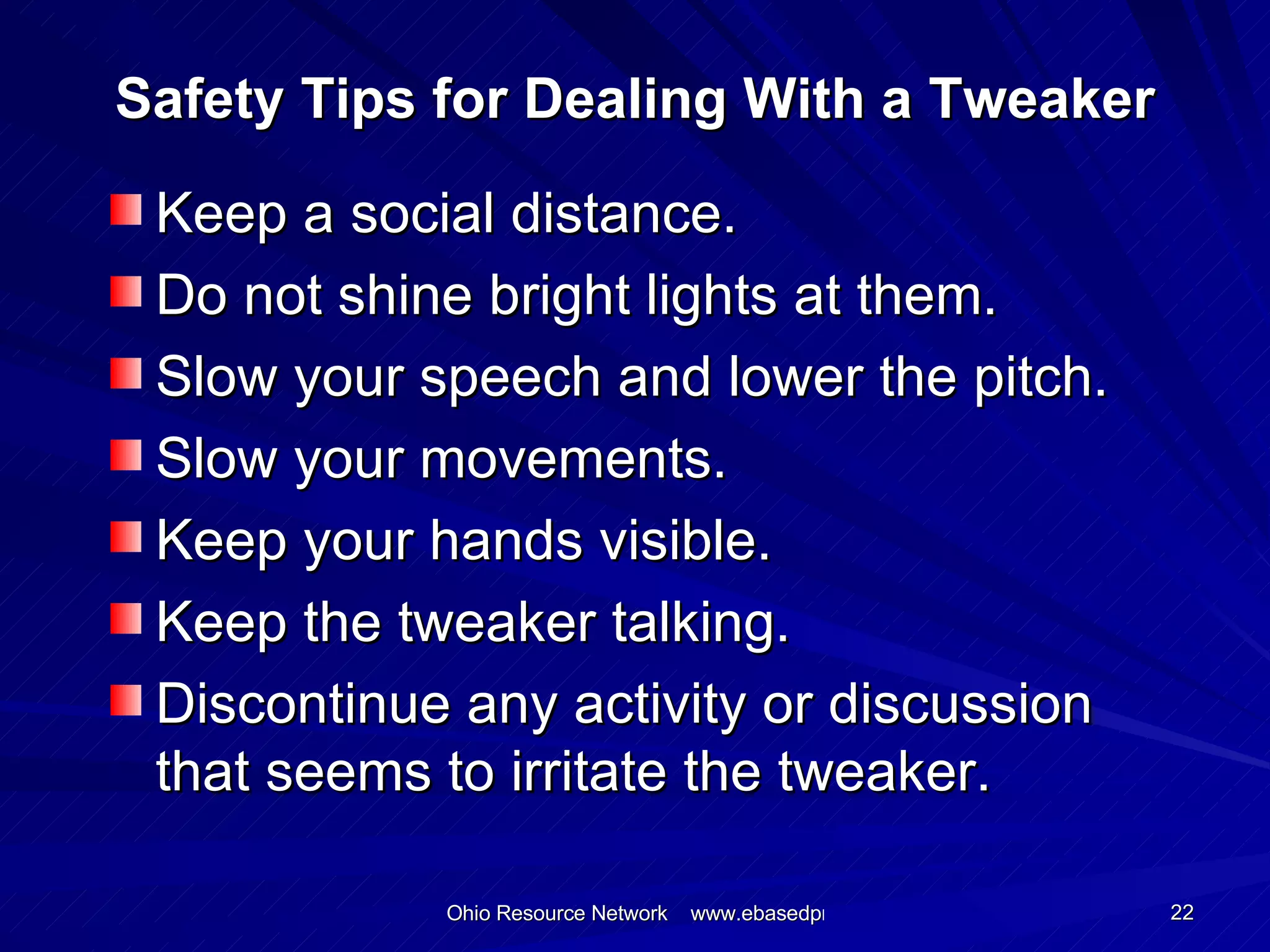 Safety Tips for Dealing With a Tweaker Keep a social distance. Do not shine bright lights at them. Slow your speech and lower the pitch. Slow your movements. Keep your hands visible. Keep the tweaker talking. Discontinue any activity or discussion that seems to irritate the tweaker. 