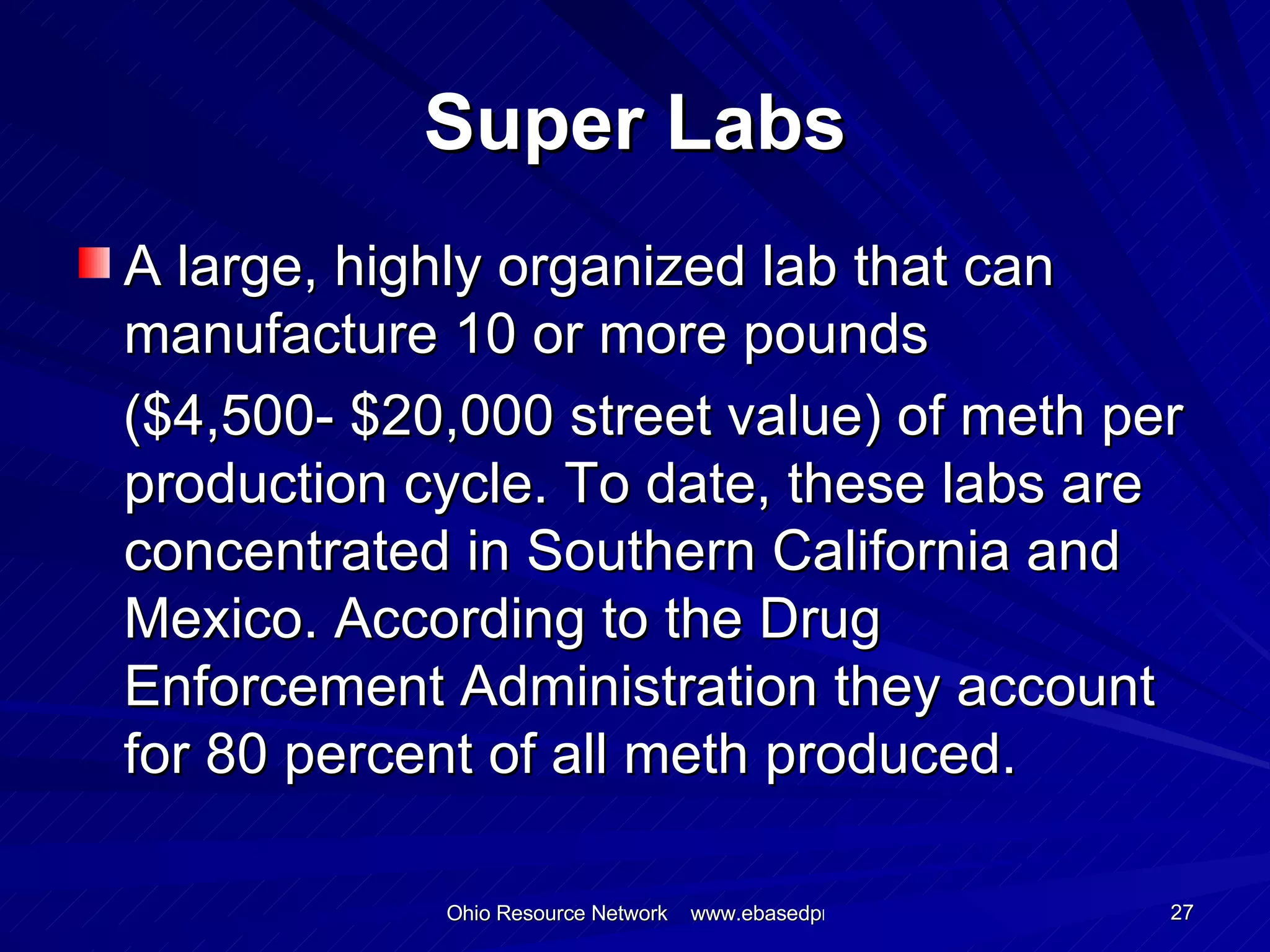 Super Labs A large, highly organized lab that can manufacture 10 or more pounds  ($4,500- $20,000 street value) of meth per production cycle. To date, these labs are concentrated in Southern California and Mexico. According to the Drug Enforcement Administration they account for 80 percent of all meth produced. 