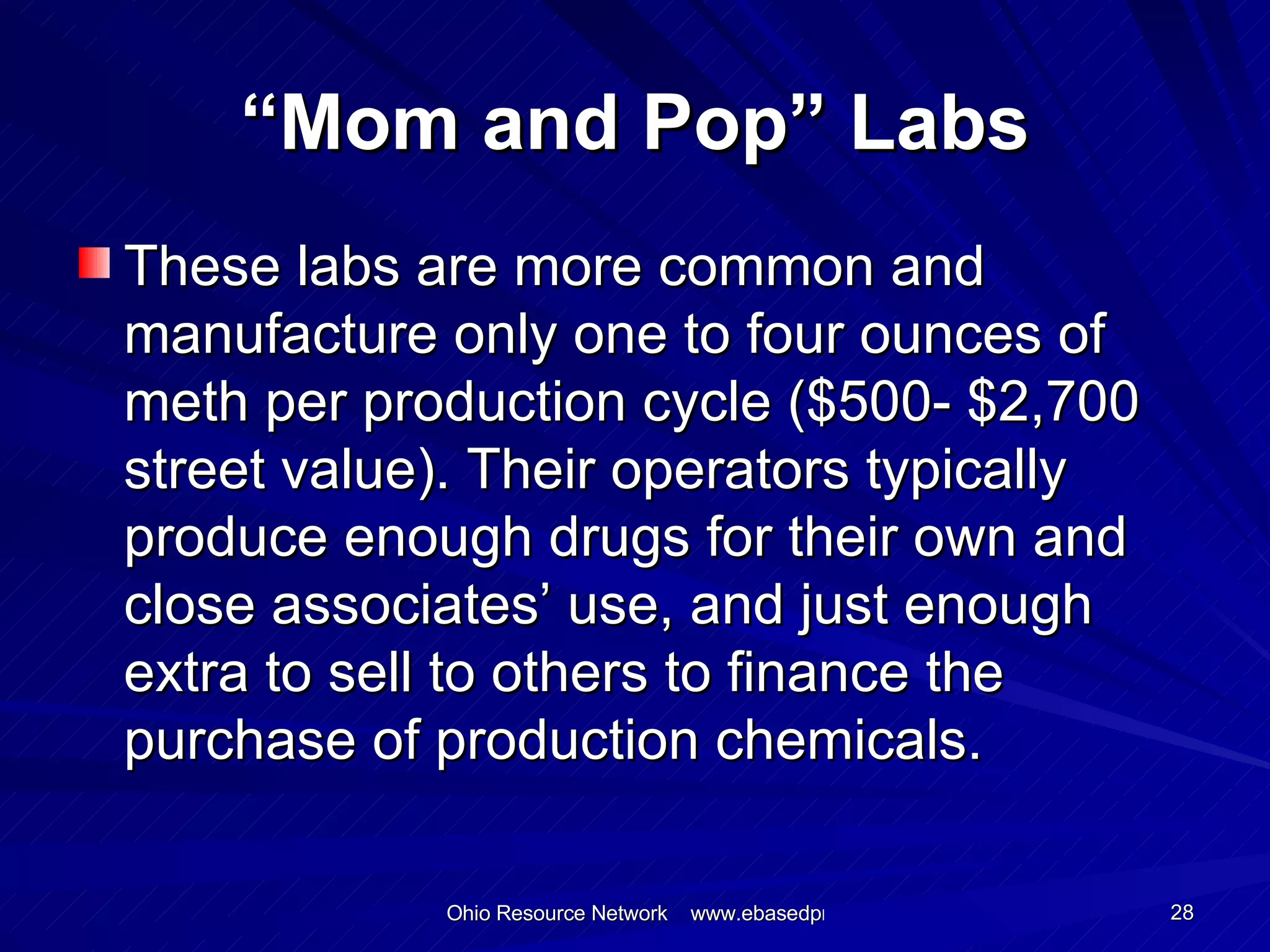 “ Mom and Pop” Labs These labs are more common and  manufacture only one to four ounces of meth per production cycle ($500- $2,700 street value). Their operators typically produce enough drugs for their own and close associates’ use, and just enough extra to sell to others to finance the purchase of production chemicals. 