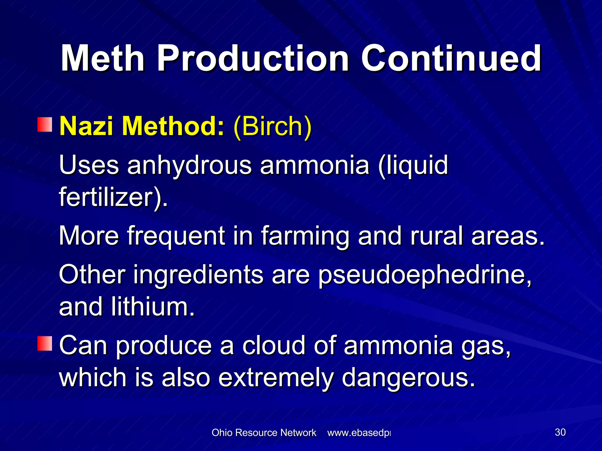 Meth Production Continued Nazi Method:  (Birch) Uses anhydrous ammonia (liquid fertilizer). More frequent in farming and rural areas. Other ingredients are pseudoephedrine, and lithium. Can produce a cloud of ammonia gas, which is also extremely dangerous.  