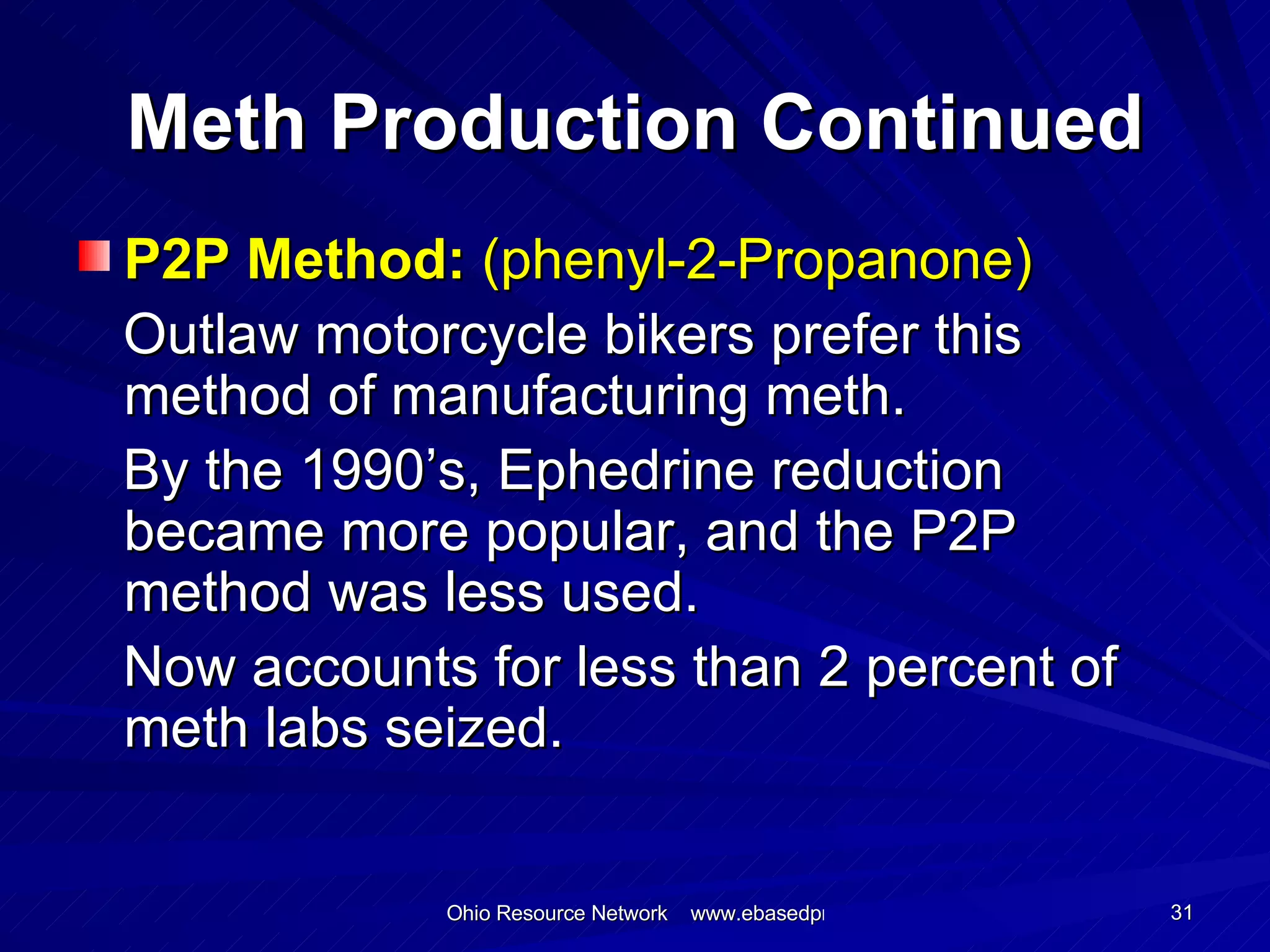 Meth Production Continued P2P Method:  (phenyl-2-Propanone) Outlaw motorcycle bikers prefer this method of manufacturing meth. By the 1990’s, Ephedrine reduction became more popular, and the P2P method was less used. Now accounts for less than 2 percent of meth labs seized. 