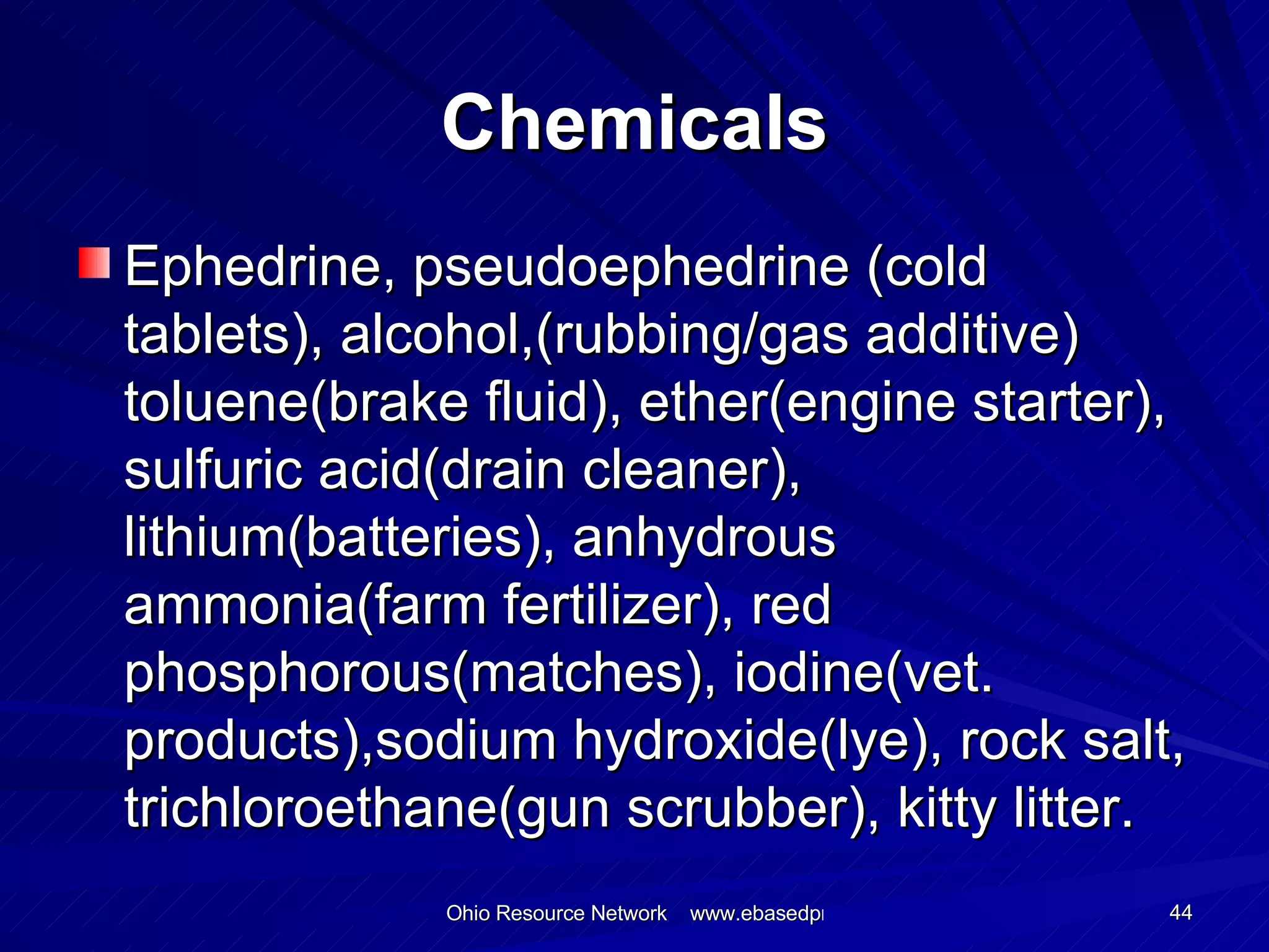 Chemicals Ephedrine, pseudoephedrine (cold tablets), alcohol,(rubbing/gas additive) toluene(brake fluid), ether(engine starter), sulfuric acid(drain cleaner), lithium(batteries), anhydrous ammonia(farm fertilizer), red phosphorous(matches), iodine(vet. products),sodium hydroxide(lye), rock salt, trichloroethane(gun scrubber), kitty litter.  