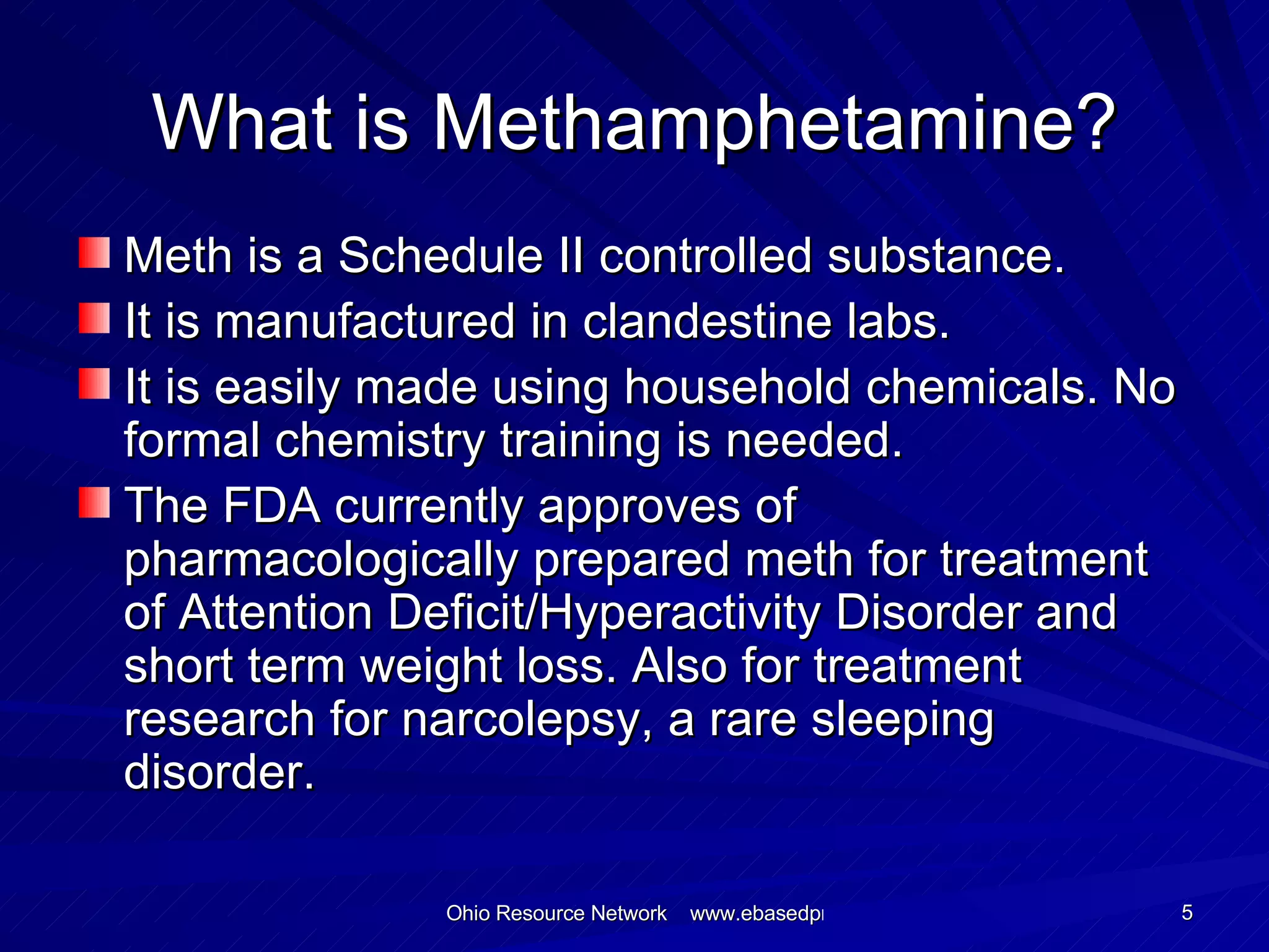 What is Methamphetamine? Meth is a Schedule II controlled substance. It is manufactured in clandestine labs. It is easily made using household chemicals. No formal chemistry training is needed. The FDA currently approves of pharmacologically prepared meth for treatment of Attention Deficit/Hyperactivity Disorder and short term weight loss. Also for treatment research for narcolepsy, a rare sleeping disorder. 