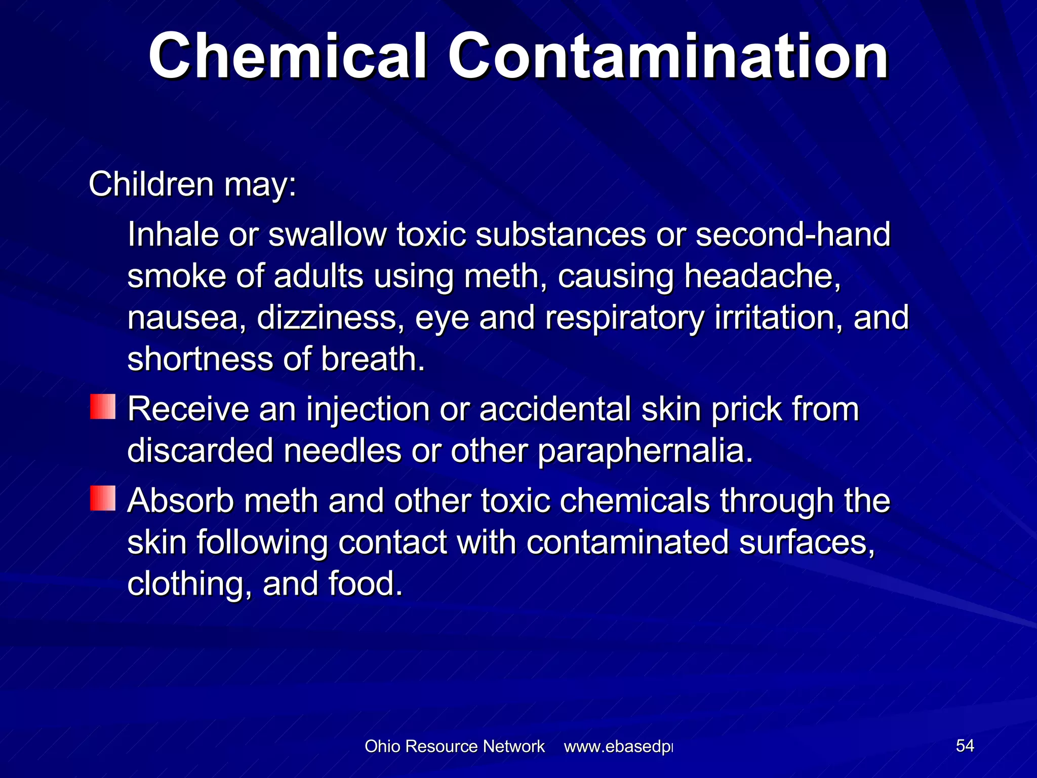 Chemical Contamination Children may: Inhale or swallow toxic substances or second-hand smoke of adults using meth, causing headache, nausea, dizziness, eye and respiratory irritation, and shortness of breath. Receive an injection or accidental skin prick from discarded needles or other paraphernalia. Absorb meth and other toxic chemicals through the skin following contact with contaminated surfaces, clothing, and food. 