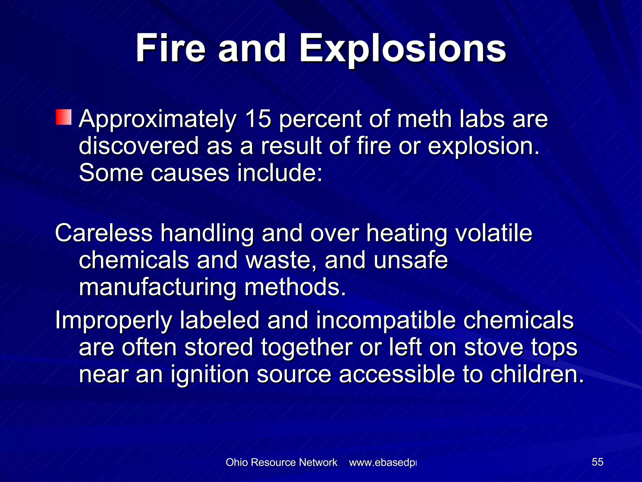Fire and Explosions Approximately 15 percent of meth labs are discovered as a result of fire or explosion. Some causes include: Careless handling and over heating volatile chemicals and waste, and unsafe manufacturing methods. Improperly labeled and incompatible chemicals are often stored together or left on stove tops near an ignition source accessible to children. 
