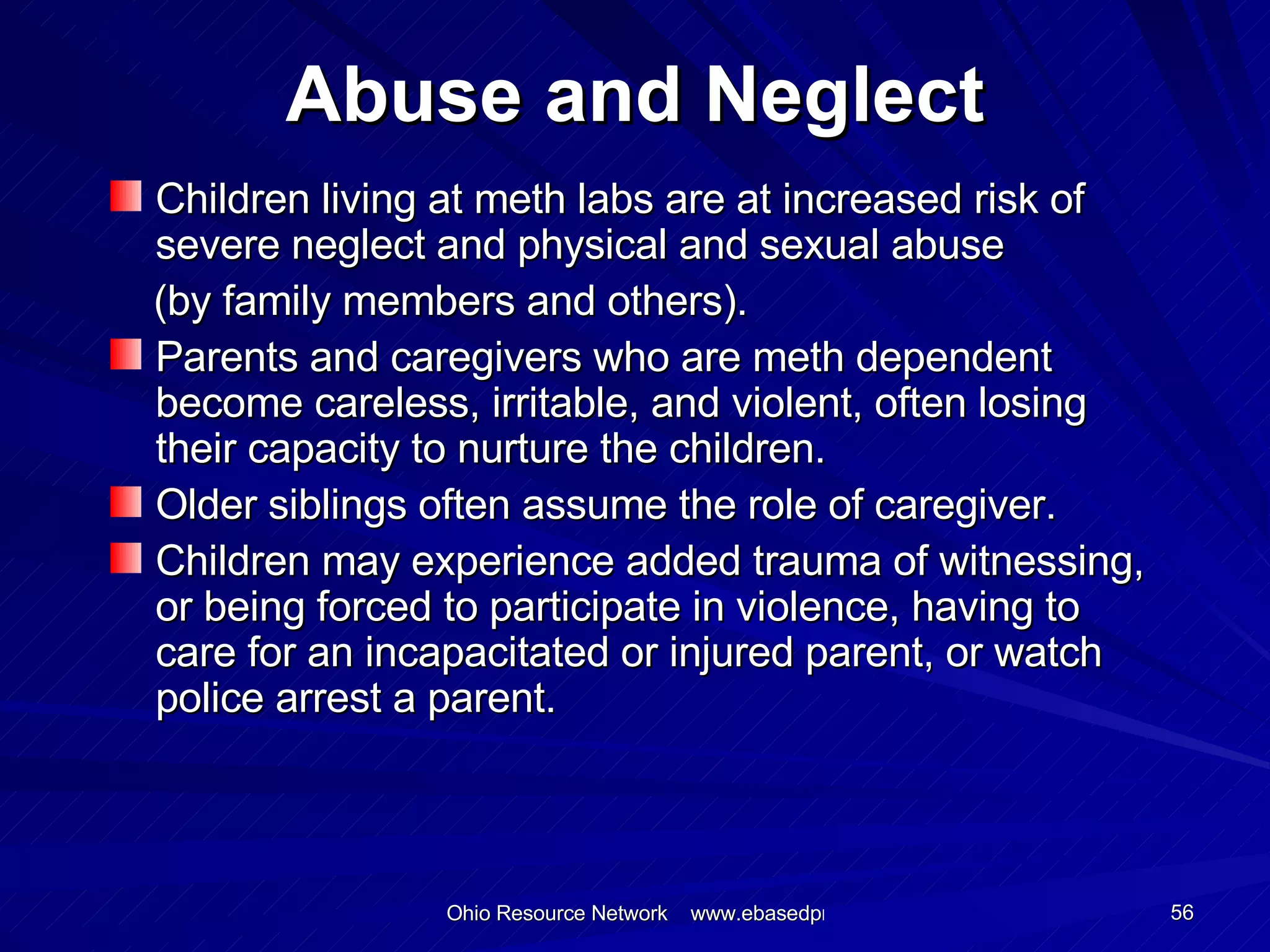 Abuse and Neglect Children living at meth labs are at increased risk of severe neglect and physical and sexual abuse (by family members and others). Parents and caregivers who are meth dependent become careless, irritable, and violent, often losing their capacity to nurture the children. Older siblings often assume the role of caregiver. Children may experience added trauma of witnessing, or being forced to participate in violence, having to care for an incapacitated or injured parent, or watch police arrest a parent. 