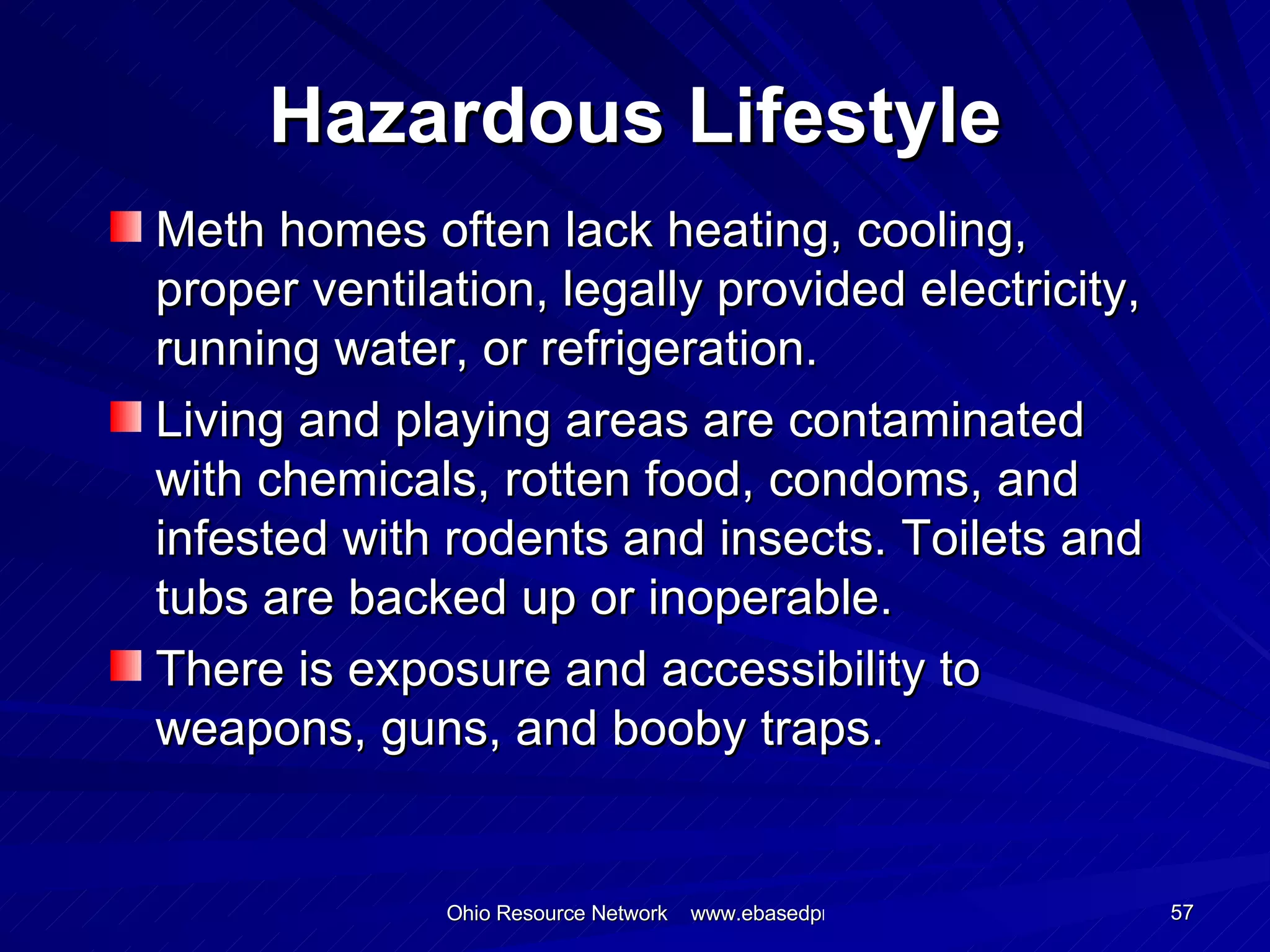Hazardous Lifestyle Meth homes often lack heating, cooling, proper ventilation, legally provided electricity, running water, or refrigeration. Living and playing areas are contaminated with chemicals, rotten food, condoms, and infested with rodents and insects. Toilets and tubs are backed up or inoperable. There is exposure and accessibility to weapons, guns, and booby traps. 