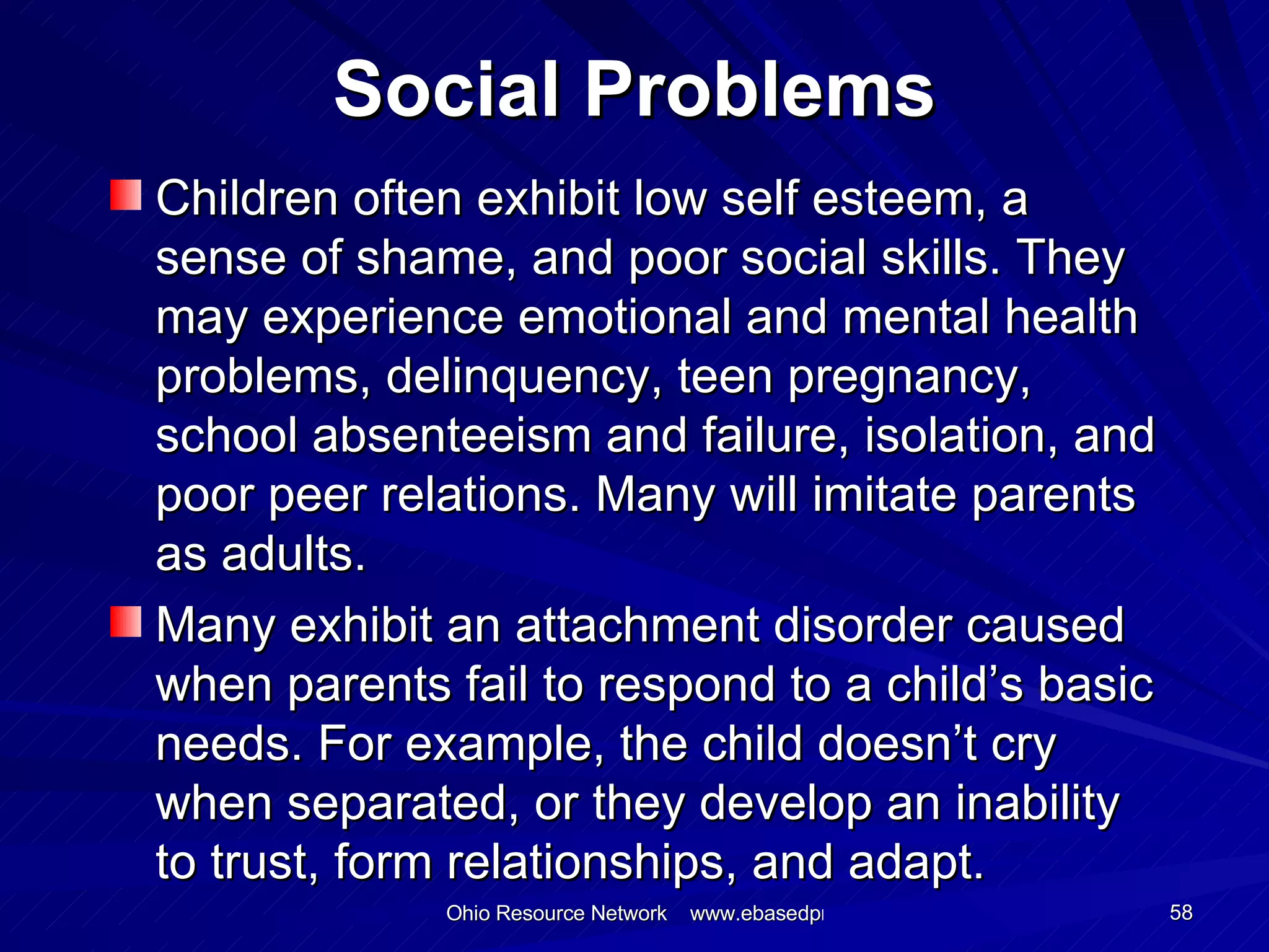Social Problems Children often exhibit low self esteem, a sense of shame, and poor social skills. They may experience emotional and mental health problems, delinquency, teen pregnancy, school absenteeism and failure, isolation, and poor peer relations. Many will imitate parents as adults. Many exhibit an attachment disorder caused when parents fail to respond to a child’s basic needs. For example, the child doesn’t cry when separated, or they develop an inability to trust, form relationships, and adapt.  