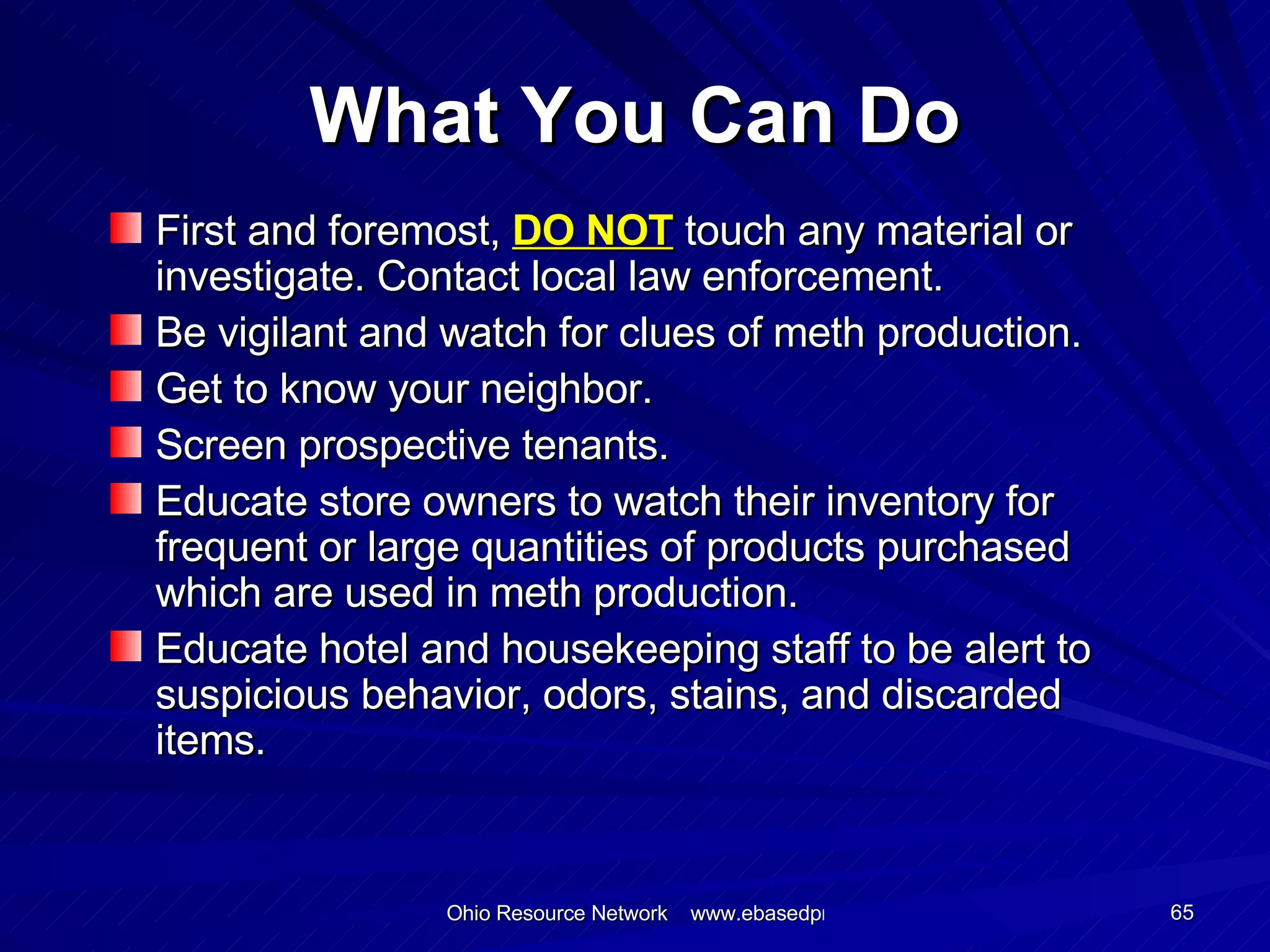 What You Can Do First and foremost,  DO NOT  touch any material or investigate. Contact local law enforcement. Be vigilant and watch for clues of meth production. Get to know your neighbor. Screen prospective tenants. Educate store owners to watch their inventory for frequent or large quantities of products purchased which are used in meth production. Educate hotel and housekeeping staff to be alert to suspicious behavior, odors, stains, and discarded items. 