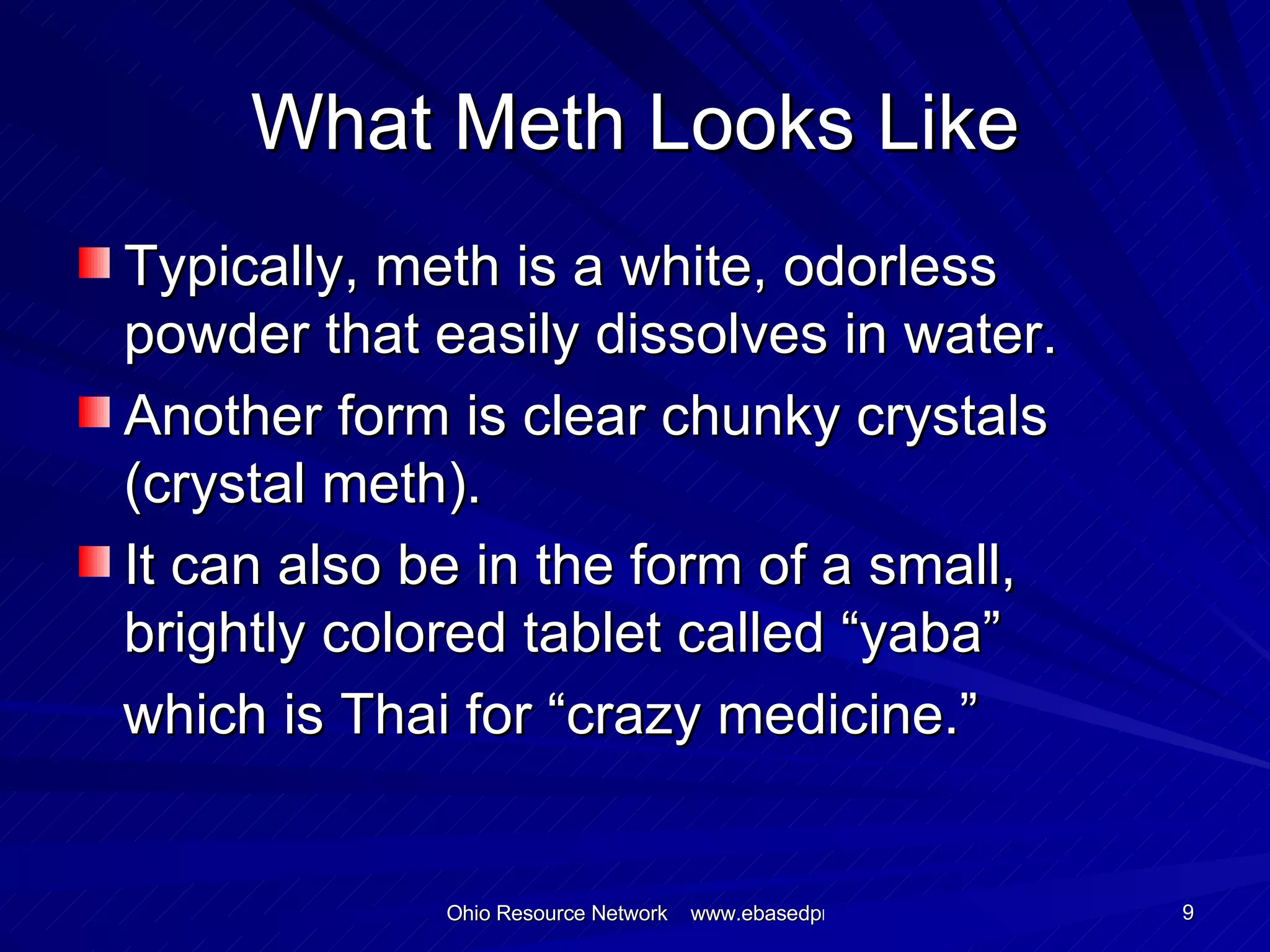 What Meth Looks Like Typically, meth is a white, odorless powder that easily dissolves in water. Another form is clear chunky crystals (crystal meth). It can also be in the form of a small, brightly colored tablet called “yaba” which is Thai for “crazy medicine.” 