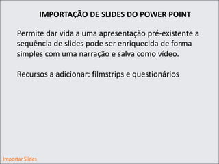 IMPORTAÇÃO DE SLIDES DO POWER POINT
Permite dar vida a uma apresentação pré-existente a
sequência de slides pode ser enriquecida de forma
simples com uma narração e salva como vídeo.
Recursos a adicionar: filmstrips e questionários
Importar Slides
 