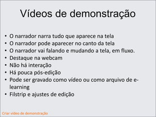 Vídeos de demonstração
• O narrador narra tudo que aparece na tela
• O narrador pode aparecer no canto da tela
• O narrador vai falando e mudando a tela, em fluxo.
• Destaque na webcam
• Não há interação
• Há pouca pós-edição
• Pode ser gravado como vídeo ou como arquivo de e-
learning
• Filstrip e ajustes de edição
Criar vídeo de demonstração
 