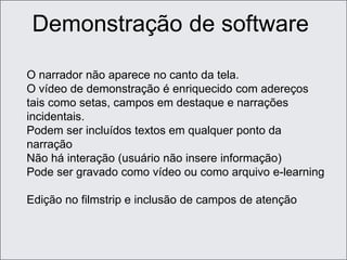 O narrador não aparece no canto da tela.
O vídeo de demonstração é enriquecido com adereços
tais como setas, campos em destaque e narrações
incidentais.
Podem ser incluídos textos em qualquer ponto da
narração
Não há interação (usuário não insere informação)
Pode ser gravado como vídeo ou como arquivo e-learning
Edição no filmstrip e inclusão de campos de atenção
Demonstração de software
 