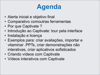 Agenda
• Alerta inicial e objetivo final
• Comparativo comoutras ferramentas
• Por que Captivate ?
• Introdução ao Captivate: tour pela interface
• Instalação e licença
• Exemplos para: criar avaliações, importar e
vitaminar .PPTs, criar demonstrações não
interativas, criar aplicativos sofisticados
• Criando vídeos com Captivate
• Vídeos interativos com Captivate
 