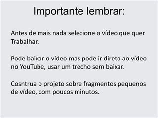 Importante lembrar:
Antes de mais nada selecione o vídeo que quer
Trabalhar.
Pode baixar o vídeo mas pode ir direto ao vídeo
no YouTube, usar um trecho sem baixar.
Cosntrua o projeto sobre fragmentos pequenos
de vídeo, com poucos minutos.
 