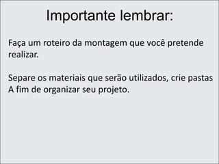 Importante lembrar:
Faça um roteiro da montagem que você pretende
realizar.
Separe os materiais que serão utilizados, crie pastas
A fim de organizar seu projeto.
 