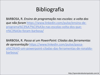 http://aprendendootempotodo.com.br
Bibliografia
BARBOSA, R. Ensino de programação nas escolas: a volta dos
que não foram https://www.linkedin.com/pulse/ensino-de-
programa%C3%A7%C3%A3o-nas-escolas-volta-dos-que-
n%C3%A3o-foram-barbosa/
BARBOSA, R. Passa aí um PowerPoint: Ciladas das ferramentas
de apresentação https://www.linkedin.com/pulse/passa-
a%C3%AD-um-powerpoint-ciladas-das-ferramentas-de-ronaldo-
barbosa/
 