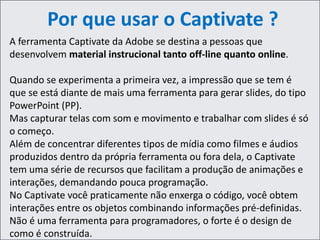 Por que usar o Captivate ?
A ferramenta Captivate da Adobe se destina a pessoas que
desenvolvem material instrucional tanto off-line quanto online.
Quando se experimenta a primeira vez, a impressão que se tem é
que se está diante de mais uma ferramenta para gerar slides, do tipo
PowerPoint (PP).
Mas capturar telas com som e movimento e trabalhar com slides é só
o começo.
Além de concentrar diferentes tipos de mídia como filmes e áudios
produzidos dentro da própria ferramenta ou fora dela, o Captivate
tem uma série de recursos que facilitam a produção de animações e
interações, demandando pouca programação.
No Captivate você praticamente não enxerga o código, você obtem
interações entre os objetos combinando informações pré-definidas.
Não é uma ferramenta para programadores, o forte é o design de
como é construída.
 