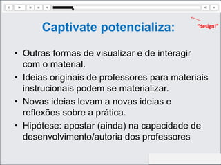 http://aprendendootempotodo.com.br
Captivate potencializa:
• Outras formas de visualizar e de interagir
com o material.
• Ideias originais de professores para materiais
instrucionais podem se materializar.
• Novas ideias levam a novas ideias e
reflexões sobre a prática.
• Hipótese: apostar (ainda) na capacidade de
desenvolvimento/autoria dos professores
“design!”
 