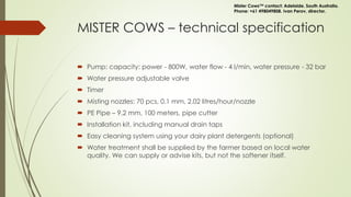 MISTER COWS – technical specification
 Pump: capacity: power - 800W, water flow - 4 l/min, water pressure - 32 bar
 Water pressure adjustable valve
 Timer
 Misting nozzles: 70 pcs, 0.1 mm, 2.02 litres/hour/nozzle
 PE Pipe – 9.2 mm, 100 meters, pipe cutter
 Installation kit, including manual drain taps
 Easy cleaning system using your dairy plant detergents (optional)
 Water treatment shall be supplied by the farmer based on local water
quality. We can supply or advise kits, but not the softener itself.
Mister Cows™ contact: Adelaide, South Australia.
Phone: +61 498049808. Ivan Perov, director.
 
