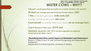 MISTER COWS – WHY?
Although I would agree that assumption is a mother of failure, lets assume*:
30 days per average year with extreme hot days above +30C
1 litre of milk (farm gate price) – 0.48 cents AUS
Average commercial dairy herd is 260 cows
Cash benefit for installing “Mister Cows” solution for an average farm
is:
$0.48 @ 30 days @ 260 cows = $3774 AUS
Question: Would the +25°~27°C be also regarded as extreme
temperature for dairy cows?
*Quantifying Heat Stress and Its Impact on Metabolism and Performance
Robert J. Collier,1 Laun W. Hall, Sunthorn Rungruang and Rosemarie B.
Zimbleman
Department of Animal Sciences, University of Arizona
 