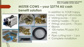 MISTER COWS – your $3774 AU cash
benefit solution In addition to YOUR happy
cows, misting kit will include:
 Misting pump – 1 pcs
 Misting nozzles – 70 pcs
 Fittings and joints – 70 pcs
 Elbows
 100 meters PE pipe (9.2
mm)
 Pipe cutting tool – 1 pcs
 Complete installation
 