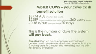 MISTER COWS – your cows cash
benefit solution
$3774 AUS (Your farm Cash Benefit).
$2589 (the price for Mister Cows solution) divided by 260 cows divided
by 0.48 c/aus (farm gate price) = 20 days
This is the number of days the system
will pay back.
Question: Can we do an economic estimation of
general cow improvement due to a comfortable stay in
a waiting area for 3 hours* (see next slide) that we can
not directly evaluate?
Mister Cows™ contact: Adelaide, South Australia.
Phone: +61 498049808. Ivan Perov, director.
 