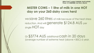 MISTER COWS – 1 litre of milk in one HOT
day on your 260 dairy cows herd
Will save 260 litres of milk because of the heat stress
reduction. And will generate $124.8 AUS per
single HOT day
Or $3774 AUS additional cash in 20 days
(average number of extreme heat (above +30C) a year.
Mister Cows™ contact: Adelaide, South Australia.
Phone: +61 498049808. Ivan Perov, director.
 