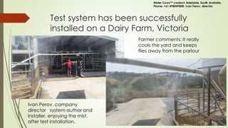 Test system has been successfully
installed on a Dairy Farm, Victoria
Farmer comments: It really
cools the yard and keeps
flies away from the parlour
Ivan Perov, company
director system author and
installer, enjoying the mist,
after test installation.
 