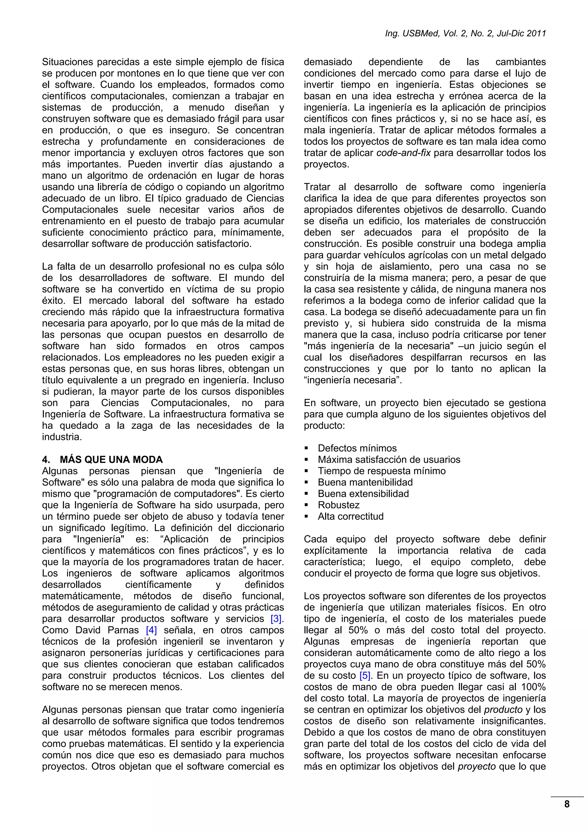 Ing. USBMed, Vol. 2, No. 2, Jul-Dic 2011
8
Situaciones parecidas a este simple ejemplo de física
se producen por montones en lo que tiene que ver con
el software. Cuando los empleados, formados como
científicos computacionales, comienzan a trabajar en
sistemas de producción, a menudo diseñan y
construyen software que es demasiado frágil para usar
en producción, o que es inseguro. Se concentran
estrecha y profundamente en consideraciones de
menor importancia y excluyen otros factores que son
más importantes. Pueden invertir días ajustando a
mano un algoritmo de ordenación en lugar de horas
usando una librería de código o copiando un algoritmo
adecuado de un libro. El típico graduado de Ciencias
Computacionales suele necesitar varios años de
entrenamiento en el puesto de trabajo para acumular
suficiente conocimiento práctico para, mínimamente,
desarrollar software de producción satisfactorio.
La falta de un desarrollo profesional no es culpa sólo
de los desarrolladores de software. El mundo del
software se ha convertido en víctima de su propio
éxito. El mercado laboral del software ha estado
creciendo más rápido que la infraestructura formativa
necesaria para apoyarlo, por lo que más de la mitad de
las personas que ocupan puestos en desarrollo de
software han sido formados en otros campos
relacionados. Los empleadores no les pueden exigir a
estas personas que, en sus horas libres, obtengan un
título equivalente a un pregrado en ingeniería. Incluso
si pudieran, la mayor parte de los cursos disponibles
son para Ciencias Computacionales, no para
Ingeniería de Software. La infraestructura formativa se
ha quedado a la zaga de las necesidades de la
industria.
4. MÁS QUE UNA MODA
Algunas personas piensan que "Ingeniería de
Software" es sólo una palabra de moda que significa lo
mismo que "programación de computadores". Es cierto
que la Ingeniería de Software ha sido usurpada, pero
un término puede ser objeto de abuso y todavía tener
un significado legítimo. La definición del diccionario
para "Ingeniería" es: “Aplicación de principios
científicos y matemáticos con fines prácticos”, y es lo
que la mayoría de los programadores tratan de hacer.
Los ingenieros de software aplicamos algoritmos
desarrollados científicamente y definidos
matemáticamente, métodos de diseño funcional,
métodos de aseguramiento de calidad y otras prácticas
para desarrollar productos software y servicios [3].
Como David Parnas [4] señala, en otros campos
técnicos de la profesión ingenieril se inventaron y
asignaron personerías jurídicas y certificaciones para
que sus clientes conocieran que estaban calificados
para construir productos técnicos. Los clientes del
software no se merecen menos.
Algunas personas piensan que tratar como ingeniería
al desarrollo de software significa que todos tendremos
que usar métodos formales para escribir programas
como pruebas matemáticas. El sentido y la experiencia
común nos dice que eso es demasiado para muchos
proyectos. Otros objetan que el software comercial es
demasiado dependiente de las cambiantes
condiciones del mercado como para darse el lujo de
invertir tiempo en ingeniería. Estas objeciones se
basan en una idea estrecha y errónea acerca de la
ingeniería. La ingeniería es la aplicación de principios
científicos con fines prácticos y, si no se hace así, es
mala ingeniería. Tratar de aplicar métodos formales a
todos los proyectos de software es tan mala idea como
tratar de aplicar code-and-fix para desarrollar todos los
proyectos.
Tratar al desarrollo de software como ingeniería
clarifica la idea de que para diferentes proyectos son
apropiados diferentes objetivos de desarrollo. Cuando
se diseña un edificio, los materiales de construcción
deben ser adecuados para el propósito de la
construcción. Es posible construir una bodega amplia
para guardar vehículos agrícolas con un metal delgado
y sin hoja de aislamiento, pero una casa no se
construiría de la misma manera; pero, a pesar de que
la casa sea resistente y cálida, de ninguna manera nos
referimos a la bodega como de inferior calidad que la
casa. La bodega se diseñó adecuadamente para un fin
previsto y, si hubiera sido construida de la misma
manera que la casa, incluso podría criticarse por tener
"más ingeniería de la necesaria" –un juicio según el
cual los diseñadores despilfarran recursos en las
construcciones y que por lo tanto no aplican la
“ingeniería necesaria”.
En software, un proyecto bien ejecutado se gestiona
para que cumpla alguno de los siguientes objetivos del
producto:
 Defectos mínimos
 Máxima satisfacción de usuarios
 Tiempo de respuesta mínimo
 Buena mantenibilidad
 Buena extensibilidad
 Robustez
 Alta correctitud
Cada equipo del proyecto software debe definir
explícitamente la importancia relativa de cada
característica; luego, el equipo completo, debe
conducir el proyecto de forma que logre sus objetivos.
Los proyectos software son diferentes de los proyectos
de ingeniería que utilizan materiales físicos. En otro
tipo de ingeniería, el costo de los materiales puede
llegar al 50% o más del costo total del proyecto.
Algunas empresas de ingeniería reportan que
consideran automáticamente como de alto riego a los
proyectos cuya mano de obra constituye más del 50%
de su costo [5]. En un proyecto típico de software, los
costos de mano de obra pueden llegar casi al 100%
del costo total. La mayoría de proyectos de ingeniería
se centran en optimizar los objetivos del producto y los
costos de diseño son relativamente insignificantes.
Debido a que los costos de mano de obra constituyen
gran parte del total de los costos del ciclo de vida del
software, los proyectos software necesitan enfocarse
más en optimizar los objetivos del proyecto que lo que
 