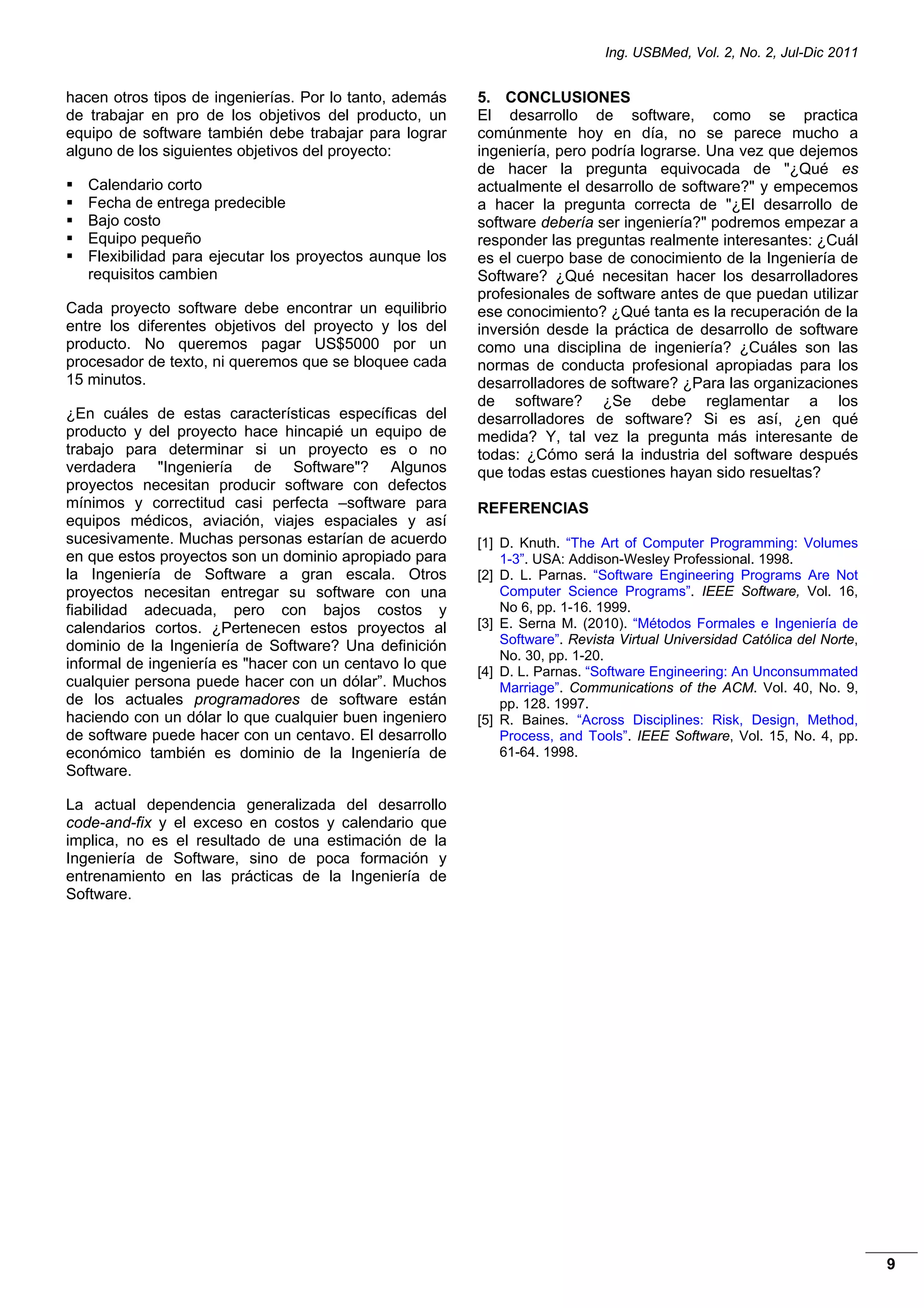 Ing. USBMed, Vol. 2, No. 2, Jul-Dic 2011
9
hacen otros tipos de ingenierías. Por lo tanto, además
de trabajar en pro de los objetivos del producto, un
equipo de software también debe trabajar para lograr
alguno de los siguientes objetivos del proyecto:
 Calendario corto
 Fecha de entrega predecible
 Bajo costo
 Equipo pequeño
 Flexibilidad para ejecutar los proyectos aunque los
requisitos cambien
Cada proyecto software debe encontrar un equilibrio
entre los diferentes objetivos del proyecto y los del
producto. No queremos pagar US$5000 por un
procesador de texto, ni queremos que se bloquee cada
15 minutos.
¿En cuáles de estas características específicas del
producto y del proyecto hace hincapié un equipo de
trabajo para determinar si un proyecto es o no
verdadera "Ingeniería de Software"? Algunos
proyectos necesitan producir software con defectos
mínimos y correctitud casi perfecta –software para
equipos médicos, aviación, viajes espaciales y así
sucesivamente. Muchas personas estarían de acuerdo
en que estos proyectos son un dominio apropiado para
la Ingeniería de Software a gran escala. Otros
proyectos necesitan entregar su software con una
fiabilidad adecuada, pero con bajos costos y
calendarios cortos. ¿Pertenecen estos proyectos al
dominio de la Ingeniería de Software? Una definición
informal de ingeniería es "hacer con un centavo lo que
cualquier persona puede hacer con un dólar”. Muchos
de los actuales programadores de software están
haciendo con un dólar lo que cualquier buen ingeniero
de software puede hacer con un centavo. El desarrollo
económico también es dominio de la Ingeniería de
Software.
La actual dependencia generalizada del desarrollo
code-and-fix y el exceso en costos y calendario que
implica, no es el resultado de una estimación de la
Ingeniería de Software, sino de poca formación y
entrenamiento en las prácticas de la Ingeniería de
Software.
5. CONCLUSIONES
El desarrollo de software, como se practica
comúnmente hoy en día, no se parece mucho a
ingeniería, pero podría lograrse. Una vez que dejemos
de hacer la pregunta equivocada de "¿Qué es
actualmente el desarrollo de software?" y empecemos
a hacer la pregunta correcta de "¿El desarrollo de
software debería ser ingeniería?" podremos empezar a
responder las preguntas realmente interesantes: ¿Cuál
es el cuerpo base de conocimiento de la Ingeniería de
Software? ¿Qué necesitan hacer los desarrolladores
profesionales de software antes de que puedan utilizar
ese conocimiento? ¿Qué tanta es la recuperación de la
inversión desde la práctica de desarrollo de software
como una disciplina de ingeniería? ¿Cuáles son las
normas de conducta profesional apropiadas para los
desarrolladores de software? ¿Para las organizaciones
de software? ¿Se debe reglamentar a los
desarrolladores de software? Si es así, ¿en qué
medida? Y, tal vez la pregunta más interesante de
todas: ¿Cómo será la industria del software después
que todas estas cuestiones hayan sido resueltas?
REFERENCIAS
[1] D. Knuth. “The Art of Computer Programming: Volumes
1-3”. USA: Addison-Wesley Professional. 1998.
[2] D. L. Parnas. “Software Engineering Programs Are Not
Computer Science Programs”. IEEE Software, Vol. 16,
No 6, pp. 1-16. 1999.
[3] E. Serna M. (2010). “Métodos Formales e Ingeniería de
Software”. Revista Virtual Universidad Católica del Norte,
No. 30, pp. 1-20.
[4] D. L. Parnas. “Software Engineering: An Unconsummated
Marriage”. Communications of the ACM. Vol. 40, No. 9,
pp. 128. 1997.
[5] R. Baines. “Across Disciplines: Risk, Design, Method,
Process, and Tools”. IEEE Software, Vol. 15, No. 4, pp.
61-64. 1998.
 