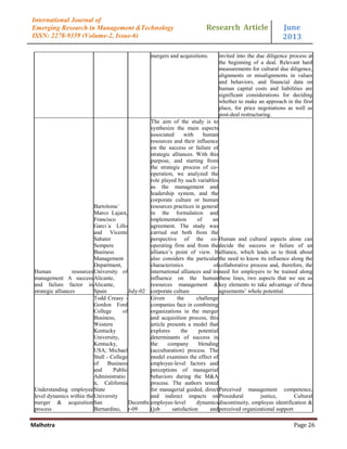 Research Article June
2013
Malhotra Page 26
International Journal of
Emerging Research in Management &Technology
ISSN: 2278-9359 (Volume-2, Issue-6)
mergers and acquisitions. invited into the due diligence process at
the beginning of a deal. Relevant hard
measurements for cultural due diligence,
alignments or misalignments in values
and behaviors, and financial data on
human capital costs and liabilities are
significant considerations for deciding
whether to make an approach in the first
place, for price negotiations as well as
post-deal restructuring.
Human resources
management A success
and failure factor in
strategic alliances
Bartolome´
Marco Lajara,
Francisco
Garcı´a Lillo
and Vicente
Sabater
Sempere
Business
Management
Department,
University of
Alicante,
Alicante,
Spain July-02
The aim of the study is to
synthesize the main aspects
associated with human
resources and their influence
on the success or failure of
strategic alliances. With this
purpose, and starting from
the strategic process of co-
operation, we analyzed the
role played by such variables
as the management and
leadership system, and the
corporate culture or human
resources practices in general
in the formulation and
implementation of an
agreement. The study was
carried out both from the
perspective of the co-
operating firm and from the
alliance‟s point of view. It
also considers the particular
characteristics of
international alliances and its
influence on the human
resources management &
corporate culture
Human and cultural aspects alone can
decide the success or failure of an
alliance, which leads us to think about
the need to know its influence along the
collaborative process and, therefore, the
need for employers to be trained along
these lines, two aspects that we see as
key elements to take advantage of these
agreements‟ whole potential.
Understanding employee
level dynamics within the
merger & acquisition
process
Todd Creasy -
Gordon Ford
College of
Business,
Western
Kentucky
University,
Kentucky,
USA; Michael
Stull - College
of Business
and Public
Administratio
n, California
State
University
San
Bernardino,
Decembe
r-09
Given the challenge
companies face in combining
organizations in the merger
and acquisition process, this
article presents a model that
explores the potential
determinants of success in
the company blending
(acculturation) process. The
model examines the effect of
employee-level factors and
perceptions of managerial
behaviors during the M&A
process. The authors tested
for managerial guided, direct
and indirect impacts on
employee-level dynamics
(job satisfaction and
Perceived management competence,
Procedural justice, Cultural
discontinuity, employee identification &
perceived organizational support
 