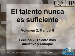 El talento nunca
es suficiente
Volumen 2, Manual 6
Lección 2: Talento más
iniciativa y enfoque
 