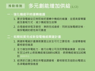 多元創能增加供給( 1/ 2)推動措施
一、強化機組平時運轉維護
1. 要求發電廠從日常即做好運轉中機組的維護，並提高督導層
級及會報方式，減少機組發生故障
2. 合理歲修排程及管控，準時完成歲修，同時加強電網定檢，
確保電網的韌性與可靠度
二、如期如質完成新發電機組興建計畫
1. 興建新電廠計畫應務實提出安全可行之要徑表，由督導會報
嚴格管控進度
2. 全力增加供電能力，進行台電公司及民間電廠擴建，自106
年至114年止燃氣機組增加889.6萬瓩，燃煤機組增加100萬
瓩 (如附件1)
3. 經濟部已建立穩定供電協調會報，嚴格管控及協助台電提出
各項電廠開發進度
 