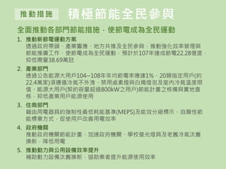積極節能全民參與推動措施
全面推動各部門節能措施，使節電成為全民運動
1. 推動新節電運動方案
透過政府帶頭、產業響應、地方共推及全民參與，推動強化效率管理與
節能推廣工作，使節電成為全民運動，預計於107年達成節電22.28億度，
抑低需量38.69萬瓩
2. 產業部門
透過公告能源大用戶104~108年年均節電率應達1%、20類指定用戶(約
22.4萬家)須遵循冷氣不外洩、禁用鹵素燈與白熾燈泡及室內冷氣溫度限
值、能源大用戶(契約容量超過800kW之用戶)節能計畫之核備與實地查
核，抑低產業用戶能源使用
3. 住商部門
藉由用電器具的強制性最低耗能基準(MEPS)及能效分級標示、自願性節
能標章方式，促使用戶改善用電效率
4. 政府機關
推動政府機關節能計畫，加速政府機關、學校螢光燈具及老舊冷氣汰舊
換新，降低用電
5. 推動動力與公用設備效率提升
補助動力設備汰舊換新，協助業者提升能源使用效率
 