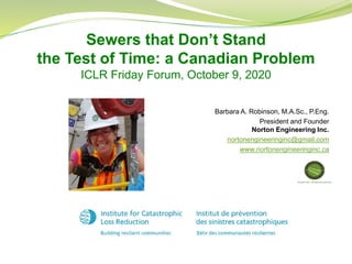 Barbara A. Robinson, M.A.Sc., P.Eng.
President and Founder
Norton Engineering Inc.
nortonengineeringinc@gmail.com
www.nortonengineeringinc.ca
Sewers that Don’t Stand
the Test of Time: a Canadian Problem
ICLR Friday Forum, October 9, 2020
 