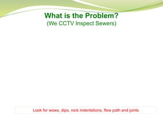 What is the Problem?
(We CCTV Inspect Sewers)
Look for wows, dips, rock indentations, flow path and joints
 