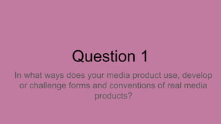 Question 1
In what ways does your media product use, develop
or challenge forms and conventions of real media
products?
 